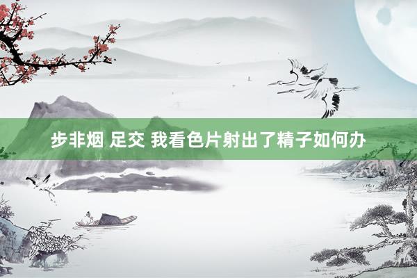 步非烟 足交 我看色片射出了精子如何办