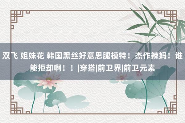 双飞 姐妹花 韩国黑丝好意思腿模特！杰作辣妈！谁能拒却啊！！|穿搭|前卫界|前卫元素