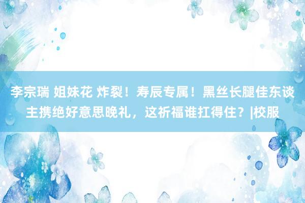 李宗瑞 姐妹花 炸裂！寿辰专属！黑丝长腿佳东谈主携绝好意思晚礼，这祈福谁扛得住？|校服