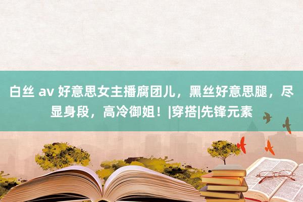 白丝 av 好意思女主播腐团儿，黑丝好意思腿，尽显身段，高冷御姐！|穿搭|先锋元素