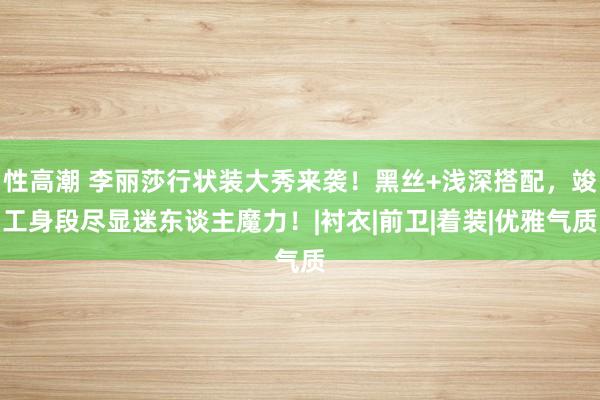 性高潮 李丽莎行状装大秀来袭！黑丝+浅深搭配，竣工身段尽显迷东谈主魔力！|衬衣|前卫|着装|优雅气质