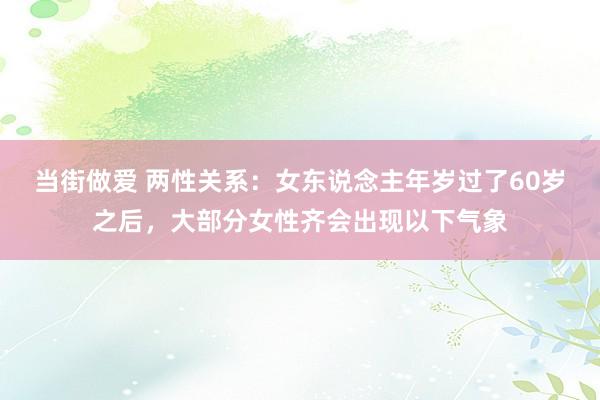 当街做爱 两性关系：女东说念主年岁过了60岁之后，大部分女性齐会出现以下气象