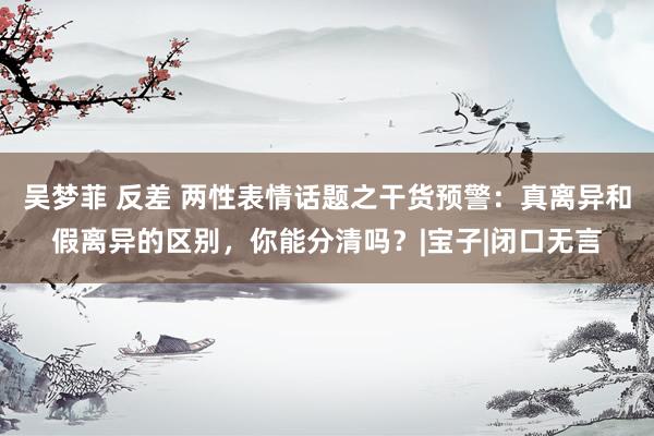吴梦菲 反差 两性表情话题之干货预警：真离异和假离异的区别，你能分清吗？|宝子|闭口无言