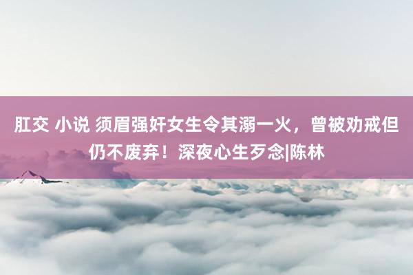 肛交 小说 须眉强奸女生令其溺一火，曾被劝戒但仍不废弃！深夜心生歹念|陈林