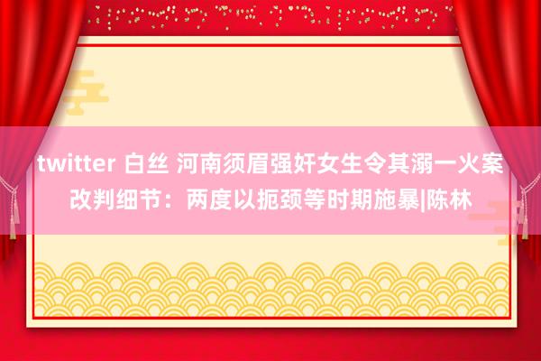 twitter 白丝 河南须眉强奸女生令其溺一火案改判细节：两度以扼颈等时期施暴|陈林