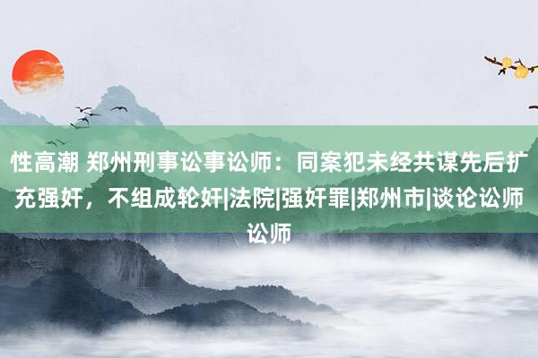 性高潮 郑州刑事讼事讼师：同案犯未经共谋先后扩充强奸，不组成轮奸|法院|强奸罪|郑州市|谈论讼师