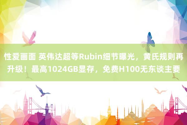 性爱画面 英伟达超等Rubin细节曝光，黄氏规则再升级！最高1024GB显存，免费H100无东谈主要