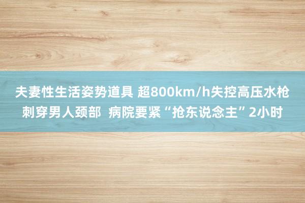 夫妻性生活姿势道具 超800km/h失控高压水枪刺穿男人颈部  病院要紧“抢东说念主”2小时