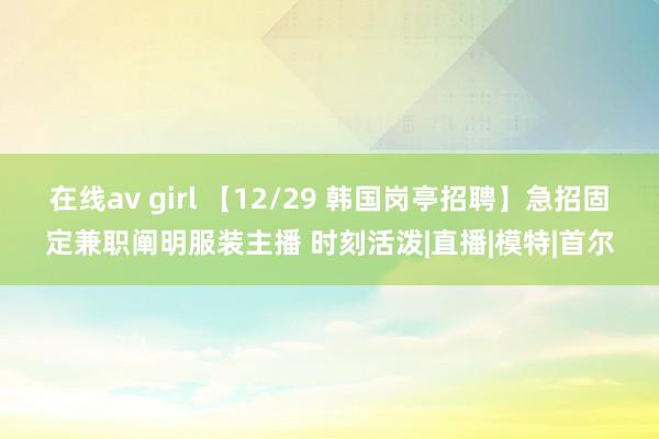 在线av girl 【12/29 韩国岗亭招聘】急招固定兼职阐明服装主播 时刻活泼|直播|模特|首尔