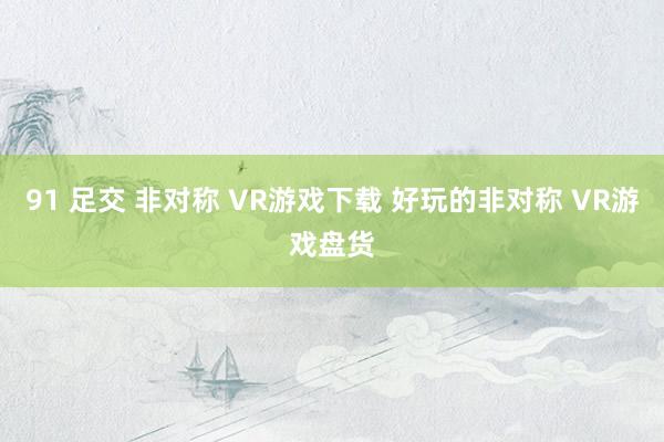 91 足交 非对称 VR游戏下载 好玩的非对称 VR游戏盘货