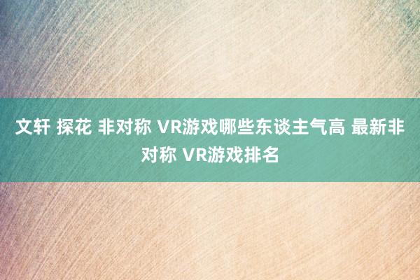 文轩 探花 非对称 VR游戏哪些东谈主气高 最新非对称 VR游戏排名