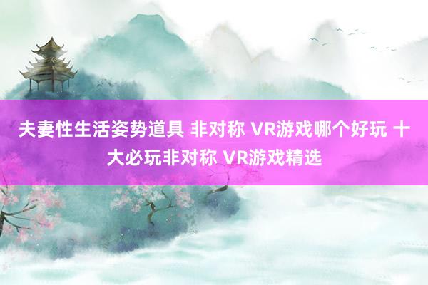 夫妻性生活姿势道具 非对称 VR游戏哪个好玩 十大必玩非对称 VR游戏精选
