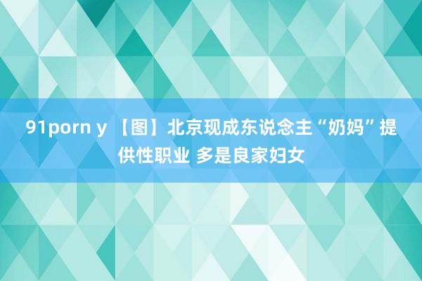 91porn y 【图】北京现成东说念主“奶妈”提供性职业 多是良家妇女