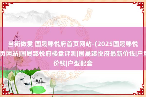 当街做爱 国晟臻悦府首页网站-(2025国晟臻悦府)首页网站|国晟臻悦府楼盘评测|国晟臻悦府最新价钱|户型配套