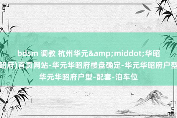 bdsm 调教 杭州华元&middot;华昭府(2024年华昭府)首页网站-华元华昭府楼盘确定-华元华昭府户型-配套-泊车位
