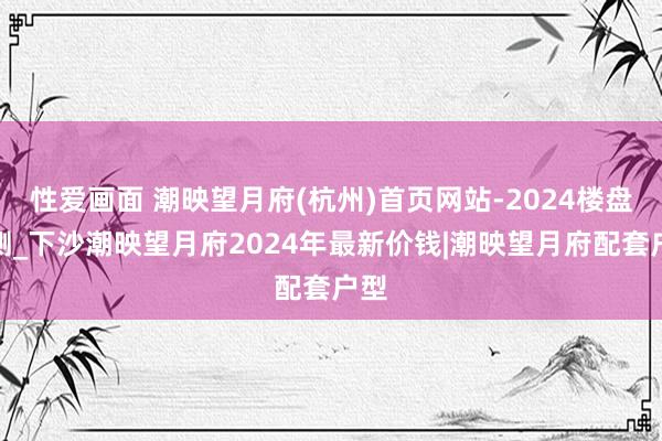性爱画面 潮映望月府(杭州)首页网站-2024楼盘评测_下沙潮映望月府2024年最新价钱|潮映望月府配套户型