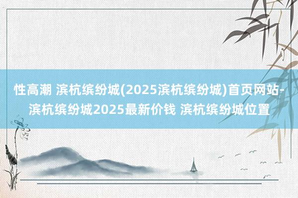 性高潮 滨杭缤纷城(2025滨杭缤纷城)首页网站-滨杭缤纷城2025最新价钱 滨杭缤纷城位置