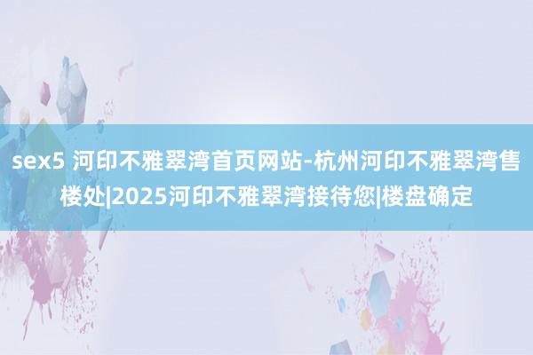 sex5 河印不雅翠湾首页网站-杭州河印不雅翠湾售楼处|2025河印不雅翠湾接待您|楼盘确定