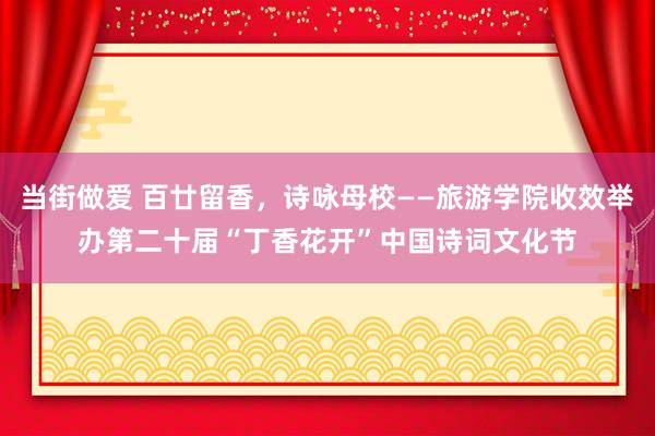 当街做爱 百廿留香，诗咏母校——旅游学院收效举办第二十届“丁香花开”中国诗词文化节