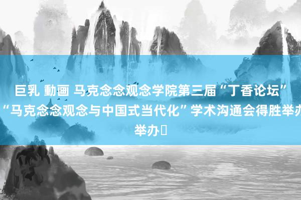 巨乳 動画 马克念念观念学院第三届“丁香论坛”暨“马克念念观念与中国式当代化”学术沟通会得胜举办​
