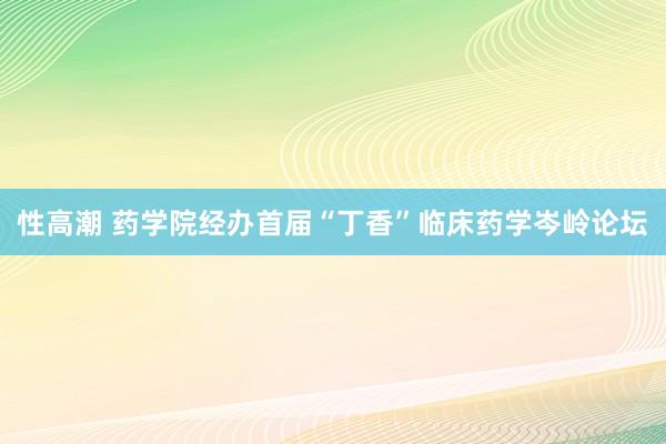 性高潮 药学院经办首届“丁香”临床药学岑岭论坛