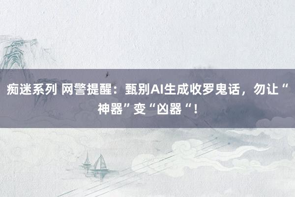痴迷系列 网警提醒：甄别AI生成收罗鬼话，勿让“神器”变“凶器“！