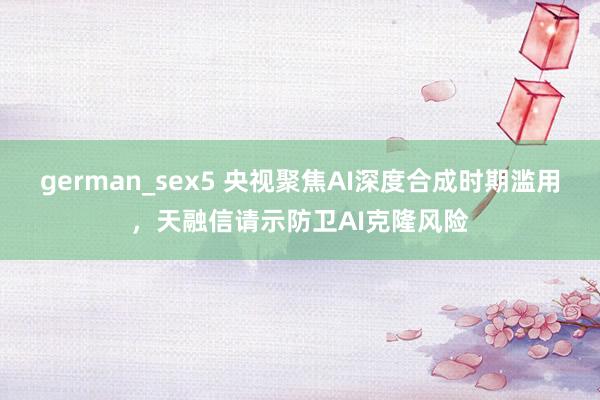 german_sex5 央视聚焦AI深度合成时期滥用，天融信请示防卫AI克隆风险