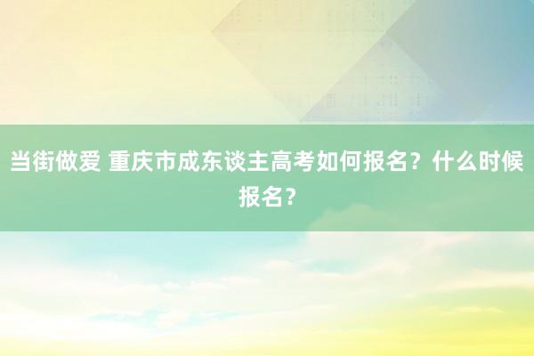 当街做爱 重庆市成东谈主高考如何报名？什么时候报名？
