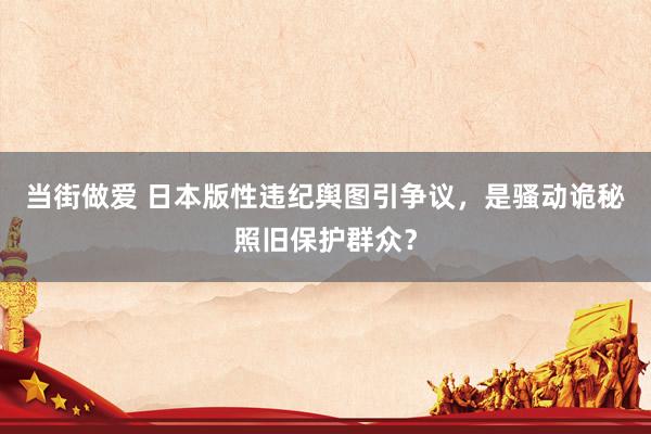 当街做爱 日本版性违纪舆图引争议，是骚动诡秘照旧保护群众？
