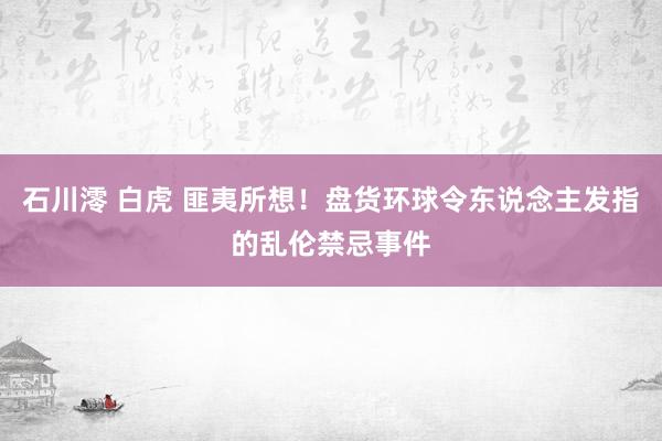 石川澪 白虎 匪夷所想！盘货环球令东说念主发指的乱伦禁忌事件