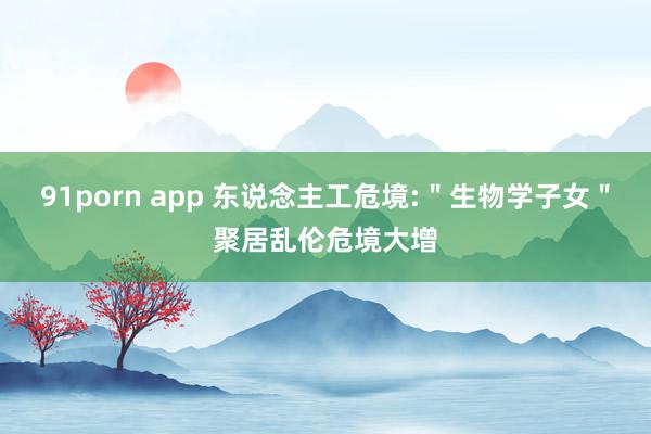 91porn app 东说念主工危境:＂生物学子女＂聚居乱伦危境大增