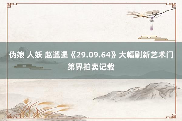 伪娘 人妖 赵邋遢《29.09.64》大幅刷新艺术门第界拍卖记载