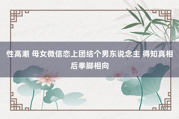 性高潮 母女微信恋上团结个男东说念主 得知真相后拳脚相向