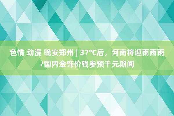 色情 动漫 晚安郑州 | 37℃后，河南将迎雨雨雨/国内金饰价钱参预千元期间