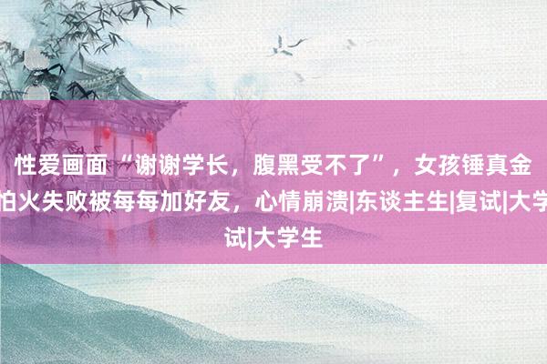 性爱画面 “谢谢学长，腹黑受不了”，女孩锤真金不怕火失败被每每加好友，心情崩溃|东谈主生|复试|大学生