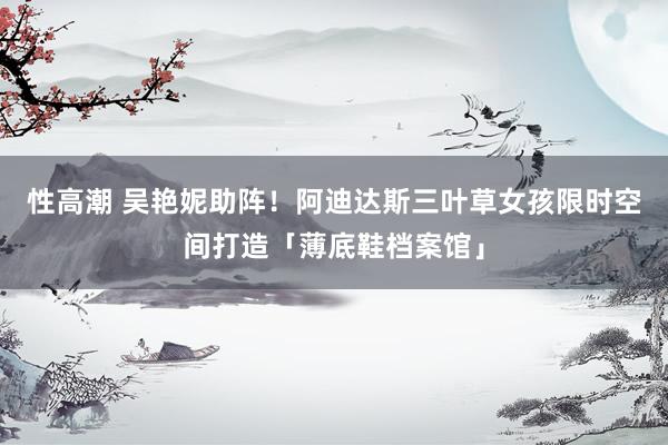 性高潮 吴艳妮助阵！阿迪达斯三叶草女孩限时空间打造「薄底鞋档案馆」