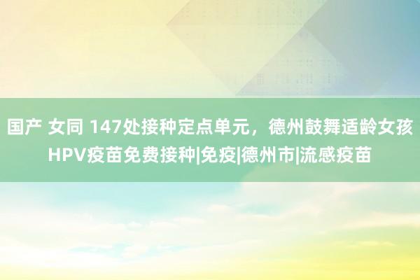 国产 女同 147处接种定点单元，德州鼓舞适龄女孩HPV疫苗免费接种|免疫|德州市|流感疫苗