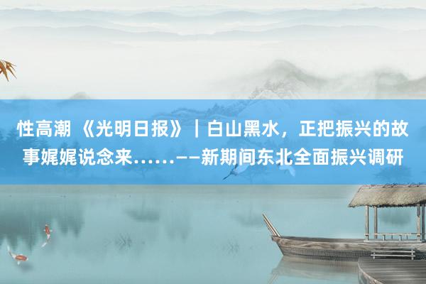 性高潮 《光明日报》｜白山黑水，正把振兴的故事娓娓说念来……——新期间东北全面振兴调研