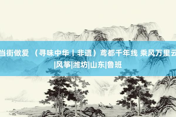 当街做爱 （寻味中华丨非遗）鸢都千年线 乘风万里云|风筝|潍坊|山东|鲁班