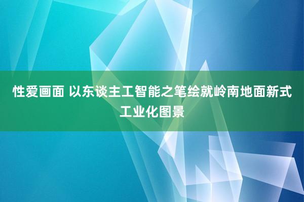 性爱画面 以东谈主工智能之笔绘就岭南地面新式工业化图景