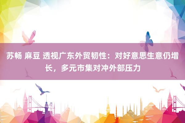 苏畅 麻豆 透视广东外贸韧性：对好意思生意仍增长，多元市集对冲外部压力