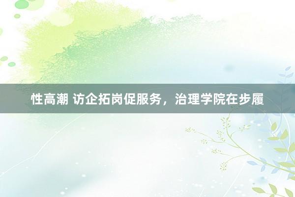 性高潮 访企拓岗促服务，治理学院在步履