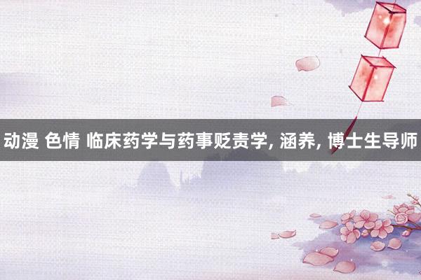 动漫 色情 临床药学与药事贬责学， 涵养， 博士生导师