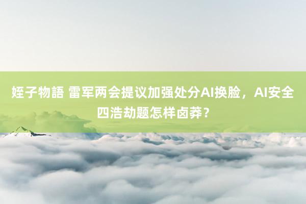 姪子物語 雷军两会提议加强处分AI换脸，AI安全四浩劫题怎样卤莽？