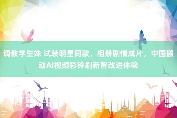 调教学生妹 试装明星同款，相册剧情成片，中国搬动AI视频彩铃刷新智改进体验