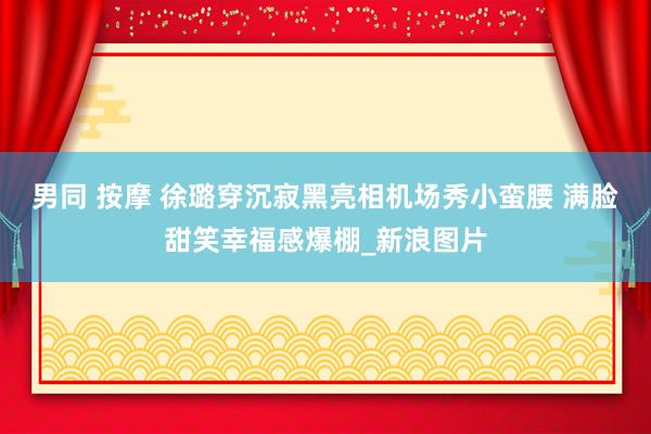 男同 按摩 徐璐穿沉寂黑亮相机场秀小蛮腰 满脸甜笑幸福感爆棚_新浪图片