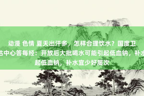 动漫 色情 夏天出汗多，怎样合理饮水？国度卫健委食安评估中心答每经：开放后大批喝水可能引起低血钠，补水宜少好屡次