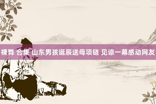 裸舞 合集 山东男孩诞辰送母项链 见谅一幕感动网友