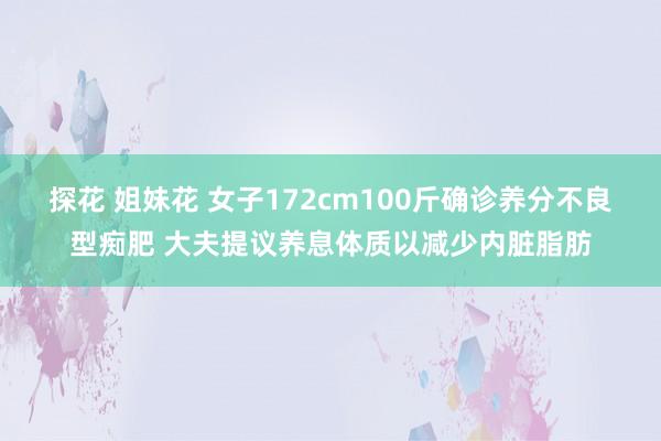 探花 姐妹花 女子172cm100斤确诊养分不良型痴肥 大夫提议养息体质以减少内脏脂肪
