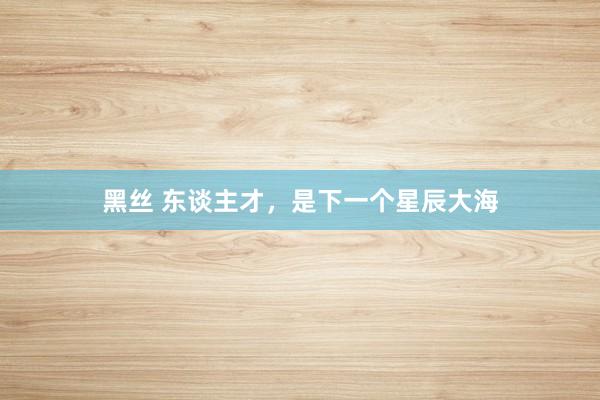 黑丝 东谈主才，是下一个星辰大海